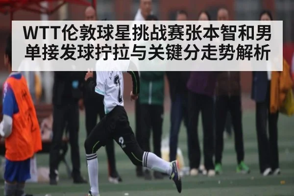 WTT伦敦球星挑战赛张本智和男单接发球拧拉与关键分走势解析 | c7c7.app