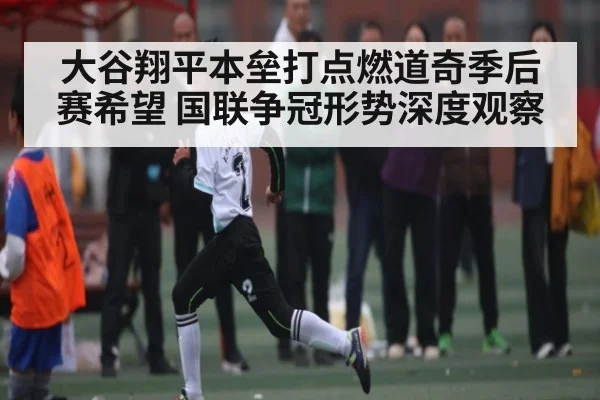 大谷翔平本垒打点燃道奇季后赛希望 国联争冠形势深度观察 | c7c7.app