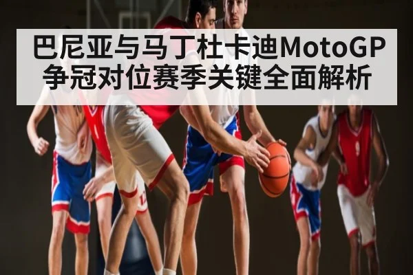 巴尼亚与马丁杜卡迪MotoGP争冠对位赛季关键全面解析 | c7c7.app